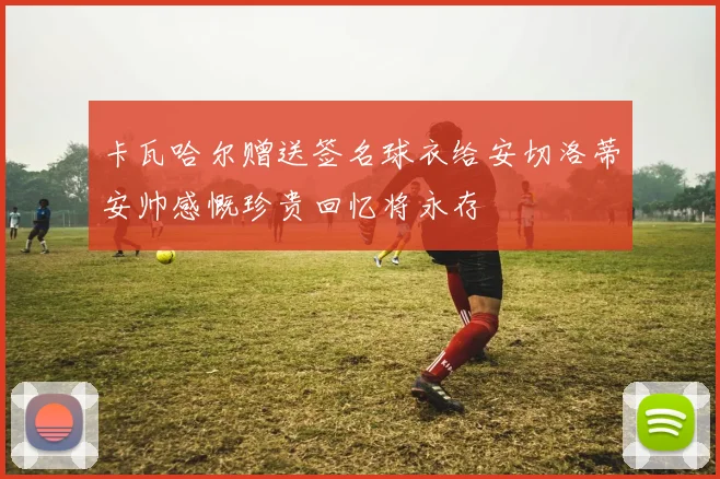 卡瓦哈尔赠送签名球衣给安切洛蒂安帅感慨珍贵回忆将永存